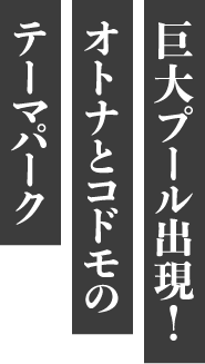 巨大プール出現！オトナとコドモのテーマパーク