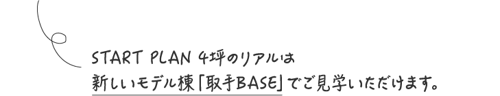 START PLAN 4坪のリアルは新しいモデル棟「取手BASE」でご見学いただけます。